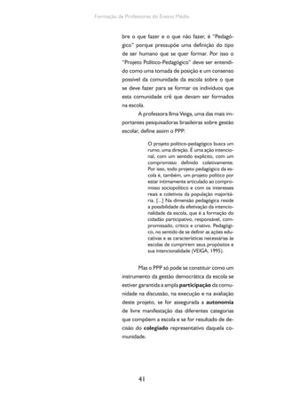 41
Formação de Professores do Ensino Médio
bre o que fazer e o que não fazer, é “Pedagó-
gico” porque pressupõe uma definição do tipo
de ser humano que se quer formar. Por isso o
“Projeto Político-Pedagógico” deve ser entendi-
do como uma tomada de posição e um consenso
possível da comunidade da escola sobre o que
se deve fazer para se formar os indivíduos que
esta comunidade crê que devam ser formados
na escola.
A professora Ilma Veiga, uma das mais im-
portantes pesquisadoras brasileiras sobre gestão
escolar, define assim o PPP:
O projeto político-pedagógico busca um
rumo, uma direção. É uma ação intencio-
nal, com um sentido explícito, com um
compromisso definido coletivamente.
Por isso, todo projeto pedagógico da es-
cola é, também, um projeto político por
estar intimamente articulado ao compro-
misso sociopolítico e com os interesses
reais e coletivos da população majoritá-
ria. [...] Na dimensão pedagógica reside
a possibilidade da efetivação da intencio-
nalidade da escola, que é a formação do
cidadão participativo, responsável, com-
promissado, crítico e criativo. Pedagógi-
co, no sentido de se definir as ações edu-
cativas e as características necessárias às
escolas de cumprirem seus propósitos e
sua intencionalidade (VEIGA, 1995).
Mas o PPP só pode se constituir como um
instrumento da gestão democrática da escola se
estiver garantida a ampla participação da comu-
nidade na discussão, na execução e na avaliação
deste projeto, se for assegurada a autonomia
de livre manifestação das diferentes categorias
que compõem a escola e se for resultado de de-
cisão do colegiado representativo daquela co-
munidade.
 