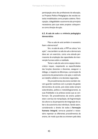 45
Formação de Professores do Ensino Médio
participação ativa dos profissionais da educação,
os Projetos Político-Pedagógicos das escolas es-
tarão inviabilizados como projeto coletivo. Parti-
cipação, colegialidade e autonomia são princípios
necessários para que estes projetos coloquem-
se como direção de ação.
6.2. A sala de aula e a vivência pedagógica
democrática
Mas na sala de aula também é necessário
fazer a democracia?
Sim, na sala de aula, o PPP se coloca “em
ação”, mas também na sala de aula a democracia
deve ser um exercício, como uma atitude per-
manente de ampliação das capacidades de inter-
venção humana sobre a realidade.
Tomar a sala de aula como espaço demo-
crático requer, respeitando as especificidades
das funções docentes e discentes, assegurar o
diálogo, o respeito às diferenças, a promoção da
autonomia de pensamento e de ação; o estímulo
ao trabalho solidário e às decisões negociadas.
Os procedimentos de ensino também de-
vem guardar coerência com o projeto de gestão
democrática da escola, pois estes estão sempre
subordinados, política e metodologicamente, às
suas finalidades e às práticas sociais que as con-
formam. Os procedimentos de ensino podem
estar a serviço da manipulação, da fragmentação
da cultura ou da perspectiva de integração do sa-
ber e da autonomia dos indivíduos. Sendo assim,
considerando o direito de todos à formação
humana integral, torna-se possível e neces-
sário repensar os diferentes procedimentos de
ensino, de modo que eles se orientem pela ideia
 