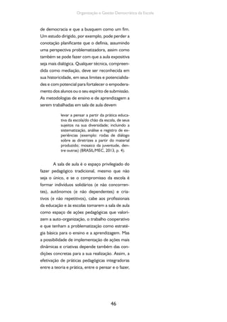46
Organização e Gestão Democrática da Escola
de democracia e que a busquem como um fim.
Um estudo dirigido, por exemplo, pode perder a
conotação planificante que o definia, assumindo
uma perspectiva problematizadora, assim como
também se pode fazer com que a aula expositiva
seja mais dialógica. Qualquer técnica, compreen-
dida como mediação, deve ser reconhecida em
sua historicidade, em seus limites e potencialida-
des e com potencial para fortalecer o empodera-
mento dos alunos ou o seu espírito de submissão.
As metodologias de ensino e de aprendizagem a
serem trabalhadas em sala de aula devem
levar a pensar a partir da prática educa-
tiva da escola/do chão da escola, de seus
sujeitos na sua diversidade; incluindo a
sistematização, análise e registro de ex-
periências (exemplo: rodas de diálogo
sobre as diretrizes a partir do material
produzido; mosaico da juventude, den-
tre outras) (BRASIL/MEC, 2013, p. 4).
A sala de aula é o espaço privilegiado do
fazer pedagógico tradicional, mesmo que não
seja o único, e se o compromisso da escola é
formar indivíduos solidários (e não concorren-
tes), autônomos (e não dependentes) e cria-
tivos (e não repetitivos), cabe aos profissionais
da educação e às escolas tomarem a sala de aula
como espaço de ações pedagógicas que valori-
zem a auto-organização, o trabalho cooperativo
e que tenham a problematização como estraté-
gia básica para o ensino e a aprendizagem. Mas
a possibilidade de implementação de ações mais
dinâmicas e criativas depende também das con-
dições concretas para a sua realização. Assim, a
efetivação de práticas pedagógicas integradoras
entre a teoria e prática, entre o pensar e o fazer,
 