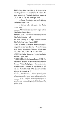 50
Organização e Gestão Democrática da Escola
PARO, Vitor Henrique. Eleição de diretores de
escolas públicas: avanços e limites da prática. Re-
vista Brasileira de Estudos Pedagógicos, Brasília, v.
77, n. 186, p. 376-395, maio/ago. 1996.
______. Gestão democrática da escola pública.
São Paulo: Ática, 1997.
______. Escritos sobre educação. São Paulo:
Xamã, 2001.
______. Administração escolar: introdução crítica.
São Paulo: Cortez, 2002.
PEREIRA. Luiz. A escola numa área metropolitana.
São Paulo: Pioneira, 1967.
PISTRAK, Moisey M. (Org.). A escola-comuna.
São Paulo: Expressão Popular, 2009.
SOUZA, Ângelo Ricardo de. A natureza política
da gestão escolar e as disputas pelo poder na es-
cola. Revista Brasileira de Educação, Rio de Janei-
ro, v. 17, n. 49, p. 159-174, jan.-abr. 2012.
SPOSITO, Marília. O povo vai à escola. São Paulo:
Edições Loyola, 1984.
VASCONCELLOS, Celso dos Santos. [1995] Pla-
nejamento: Projeto de Ensino-Aprendizagem e
Projeto Político-Pedagógico – elementos meto-
dológicos para a elaboração e a realização. 16.
ed. São Paulo: Libertad, 2000. (Cadernos Peda-
gógicos do Libertad; v. 1).
VEIGA, Ilma Passos A. Projeto político-peda-
gógico da escola – uma construção coletiva. In:
______. (Org.). Projeto político-pedagógico da
escola: uma construção possível. São Paulo: Pa-
pirus, 2004.
 