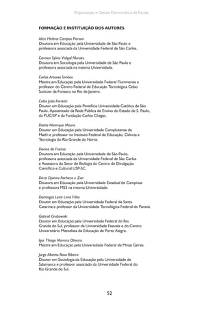 52
Organização e Gestão Democrática da Escola
FORMAÇÃO E INSTITUIÇÃO DOS AUTORES
Alice Helena Campos Pierson
Doutora em Educação pela Universidade de São Paulo e
professora associada da Universidade Federal de São Carlos.
Carmen Sylvia Vidigal Moraes
Doutora em Sociologia pela Universidade de São Paulo e
professora associada na mesma Universidade.
Carlos Artexes Simões
Mestre em Educação pela Universidade Federal Fluminense e
professor do Centro Federal de Educação Tecnológica Celso
Suckow da Fonseca no Rio de Janeiro.
Celso João Ferretti
Doutor em Educação pela Pontifícia Universidade Católica de São
Paulo. Aposentado da Rede Pública de Ensino do Estado de S. Paulo,
da PUC/SP e da Fundação Carlos Chagas.
Dante Henrique Moura
Doutor em Educação pela Universidade Complutense de
Madri e professor no Instituto Federal de Educação, Ciência e
Tecnologia do Rio Grande do Norte.
Denise de Freitas
Doutora em Educação pela Universidade de São Paulo,
professora associada da Universidade Federal de São Carlos
e Assessora do Setor de Biologia do Centro de Divulgação
Científico e Cultural USP-SC.
Dirce Djanira Pacheco e Zan
Doutora em Educação pela Universidade Estadual de Campinas
e professora MS3 na mesma Universidade.
Domingos Leite Lima Filho
Doutor em Educação pela Universidade Federal de Santa
Catarina e professor da Universidade Tecnológica Federal do Paraná.
Gabriel Grabowski
Doutor em Educação pela Universidade Federal do Rio
Grande do Sul, professor da Universidade Feevale e do Centro
Universitário Metodista de Educação de Porto Alegre.
Igor Thiago Moreira Oliveira
Mestre em Educação pela Universidade Federal de Minas Gerais.
Jorge Alberto Rosa Ribeiro
Doutor em Sociologia da Educação pela Universidade de
Salamanca e professor associado da Universidade Federal do
Rio Grande do Sul.
 