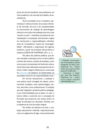 10
Avaliação no Ensino Médio
ponto de vista do estudante, dos professores, do
meio acadêmico, do mercado de trabalho, da so-
ciedade etc.
Numa sociedade como a brasileira, per-
meada por valores privados, de sucesso individu-
al, de mercado, de lucro e de competitividade,
os instrumentos de medição de aprendizagem
reforçam uma cultura de avaliação que visa a mais
“premiar e punir”, intensificar processos de indi-
vidualização e competição, favorecendo a lógica
da meritocracia e responsabilização individual,
tanto da “competência” quanto da “empregabi-
lidade”, dificultando a organização dos agentes
escolares a partir de princípios democráticos e
coletivos (CARTA DE CAMPINAS, 2011, p. 1).
No plano das políticas públicas, que de-
vem conceber a educação como um bem público
e direito dos jovens, a prática da avaliação, como
recurso para compreensão do fenômeno educa-
cional, deve estar salientada na perspectiva de um
ensino médio integral voltado para a construção
da autonomia, da cidadania, da solidariedade, da
identidade nacional e da responsabilidade social.
Em termos educacionais, a avaliação é
uma prática social carregada de valores, extre-
mamente complexa, tanto epistemológica, téc-
nica, ética bem como politicamente. É condição
que seja integrada à proposta político-pedagógi-
ca do nível/modalidade que se aplica, no caso, o
ensino médio, e coerente com a concepção de
formação que propomos aos nossos jovens na
etapa da educação em discussão, alinhada com
os objetivos de uma formação integral.
No âmbito da literatura da área, a ava-
liação educacional é definida, majoritariamente,
como um julgamento de algo, mais precisamente
– Avaliação: uma perspec-
tiva emancipatória. Jussara
Margareth de Paula Lock.
Disponível em: <http://
qnesc.sbq.org.br/online/
qnesc12/v12a07.pdf>.
– Autonomia e Avalia-
ção. José Dias Sobrinho.
Disponível em: <http://
www.redalyc.org/pdf/
340/34004002.pdf>.
 
