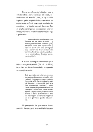 14
Avaliação no Ensino Médio
Como um elemento balizador para o
debate sobre a democratização da escola, en-
contramos em Arelaro (1988, p. 2) — obra
sugestiva pelo próprio título A (ex)tensão do
ensino básico no Brasil: o avesso de um direito de-
mocrático — o desafio central, diante do fato
de amplos contingentes populacionais estarem
sendo privados da escolarização formal; ou seja,
a garantia do
[...] direito de todos os brasileiros, não
somente em ter acesso à escola […],
mas ali permanecerem cursando [suas]
diferentes séries [sem reprovações e]
fazer da escola um local privilegiado
para a construção de um instrumental
científico, literário e artístico, coadjuto-
res na construção do desejado “pensa-
mento crítico”.
A autora prossegue sublinhando que a
democratização do ensino (Op. cit., p. 77-78)
em toda a sua plenitude nos obriga a responder
um questionamento:
Será que todos acreditamos, mesmo,
que a expansão das oportunidades edu-
cacionais é interessante para o conjunto
da população? [...] A situação educacio-
nal demonstra o quanto há ainda a se
fazer neste setor e a questão [...] pode-
ria ser refeita perguntando-se mais di-
retamente: acreditamos todos (atores,
agentes e espectadores) que a educação
escolar — básica e elementar — deva
ser mesmo para todos? Este me parece
ser o nó górdio da questão educacio-
nal.
Na perspectiva de que nossos alunos,
partindo da crença da educabilidade humana,
 