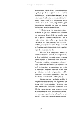 15
Formação de Professores do Ensino Médio
possam obter na escola um desenvolvimento
cognitivo que lhes proporcione a necessária
autonomia para uma inserção na vida social em
patamares elevados. Isso, por decorrência, im-
plicará formas pedagógicas apropriadas, o que
em tese seria corroborado, seguramente, por
propostas de avaliação que superem aquelas
destinadas a “selecionar os melhores”.
Evidentemente, não estamos advogan-
do a tese de que basta transformar a avaliação
correntemente desenvolvida nas escolas para
que se garanta a democratização dela, pois a
problemática é de amplitude que transcende
à avaliação, até porque não podemos abstrair,
também, a inseparável questão do papel crucial
do Estado e das políticas educacionais na efeti-
vação dessa democratização.
Sendo parte do projeto educacional de
cada rede de ensino e escola, a avaliação esco-
lar deve estabelecer com este projeto relações
com o objetivo de sucesso de todos os alunos.
Para tanto, consideramos que a proposta curri-
cular, expressão da concretização esperada da-
quele projeto, deve ter na avaliação um ponto
de apoio para atingir sua plenitude, isto é, para
que cada conhecimento, competência ou habili-
dade sejam efetivamente atingidos por cada um
dos alunos, como defende Crahay (2002).
Destacamos que a avaliação também é
um processo caracterizado pelo julgamento de
alguns aspectos considerados relevantes com
vistas às finalidades curriculares. Para tanto, deve
delimitar esses aspectos para, posteriormente,
reunir informações sobre eles mediante técnicas,
instrumentos, procedimentos adequados e, so-
bretudo, definir os critérios para os julgamentos.
 