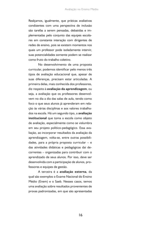 16
Avaliação no Ensino Médio
Realçamos, igualmente, que práticas avaliativas
condizentes com uma perspectiva de inclusão
são tarefas a serem pensadas, debatidas e im-
plementadas pelo conjunto das equipes escola-
res em constante interação com dirigentes de
redes de ensino, pois se existem momentos nos
quais um professor pode isoladamente intervir,
suas potencialidades somente podem se realizar
como fruto do trabalho coletivo.
No desenvolvimento de uma proposta
curricular, podemos identificar pelo menos três
tipos de avaliação educacional que, apesar de
suas diferenças, precisam estar articuladas. A
primeira delas, mais conhecida dos professores,
diz respeito à avaliação da aprendizagem, ou
seja, a avaliação que os professores desenvol-
vem no dia a dia das salas de aula, tendo como
foco o que seus alunos já aprenderam em rela-
ção às várias disciplinas e aos valores trabalha-
dos na escola. Há um segundo tipo, a avaliação
institucional que toma a escola como objeto
de avaliação, especialmente como se vislumbra
em seu projeto político-pedagógico. Essa ava-
liação, ao incorporar resultados da avaliação da
aprendizagem, volta-se, entre outras possibili-
dades, para a própria proposta curricular – e
das atividades didáticas e pedagógicas daí de-
correntes – organizadas para contribuir com o
aprendizado de seus alunos. Por isso, deve ser
desenvolvida com a participação de alunos, pro-
fessores e equipes de gestão.
A terceira é a avaliação externa, da
qual são exemplos o Exame Nacional do Ensino
Médio (Enem) e o Saeb. Nesses casos, temos
uma avaliação sobre resultados provenientes de
provas padronizadas, em que são apresentadas
 