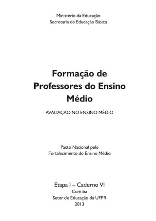 Ministério da Educação
Secretaria de Educação Básica
Formação de
Professores do Ensino
Médio
AVALIAÇÃO NO ENSINO MÉDIO
Pacto Nacional pelo
Fortalecimento do Ensino Médio
Etapa I – Caderno VI
Curitiba
Setor de Educação da UFPR
2013
 
