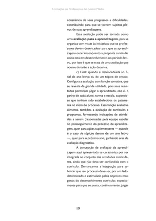 19
Formação de Professores do Ensino Médio
consciência de seus progressos e dificuldades,
contribuindo para que se tornem sujeitos ple-
nos de suas aprendizagens.
Essa avaliação pode ser tomada como
uma avaliação para a aprendizagem, pois se
organiza com vistas às iniciativas que os profes-
sores devem desencadear para que as aprendi-
zagens ocorram enquanto a proposta curricular
ainda está em desenvolvimento no período leti-
vo, por isso é que se trata de uma avaliação que
ocorre durante a ação docente.
c) Final: quando é desencadeada ao fi-
nal do ano letivo ou de um tópico de ensino.
Configura a avaliação com função somativa, que
se reveste de grande utilidade, pois seus resul-
tados permitem julgar o aprendizado, isto é, o
ganho de cada aluno, turma e escola, supondo-
se que tenham sido estabelecidos os patama-
res no início do processo. Essa função avaliativa
alimenta, também, a avaliação de currículos e
programas, fornecendo indicações de ativida-
des a serem (re)pensadas pela equipe escolar
no prosseguimento do processo de aprendiza-
gem, quer para ações suplementares — quando
é o caso de tópicos dentro de um ano letivo
—, quer para o próximo ano, ganhando ares de
avaliação diagnóstica.
A concepção de avaliação da aprendi-
zagem aqui apresentada se caracteriza por ser
integrada ao conjunto das atividades curricula-
res, ainda que não deva ser confundida com o
currículo. Demarcamos a integração para sa-
lientar que seu processo deve ser, por um lado,
determinado e estimulado pelos objetivos mais
gerais do desenvolvimento curricular, especial-
mente para que se possa, continuamente, julgar
 