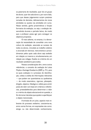 20
Avaliação no Ensino Médio
os patamares de resultados, quer de um grupo
de alunos, quer de cada aluno e, por outro lado,
para que desses julgamentos surjam possíveis
tomadas de decisões, delineamentos de novas
atividades ou ajustes nas atividades em curso.
Nesse sentido, ganha proeminência a função
formativa da avaliação, ou seja, a avaliação de-
senvolvida durante o período letivo, de modo
que o professor possa agir para conseguir os
objetivos propostos.
O mais saliente, no entanto, é a demar-
cação da necessidade de consolidar uma nova
cultura de avaliação, associada ao sucesso de
todos os alunos, vinculada ao trabalho coletivo
e ancorada em técnicas, instrumentos e proce-
dimentos pelos quais cada aluno seja avaliado
em relação a si mesmo e, simultaneamente, em
relação aos colegas, fixados os critérios de um
resultado satisfatório para todos.
Nossas considerações têm, entre outras
referências, o conceito de avaliação de Lukas
Mujika e Santiago Etxebarría (2009, p. 91), para
os quais avaliação é o processo de identifica-
ção, coleta e análise de informações relevantes
— que podem ser quantitativas ou qualitativas
— de modo sistemático, rigoroso, planejado,
dirigido, objetivo, fidedigno e válido para emitir
juízos de valor com base em critérios e referên-
cias, preestabelecidos para determinar o valor
e o mérito do objeto educacional em questão, a
fim de tomar decisões que ajudem a aperfeiçoar
o objeto mencionado.
A emissão de um juízo, aspecto mais re-
levante do processo avaliativo, caracteriza-se,
entre outras formas, em expressões tais como:
atingiu ou não determinado conhecimento,
 