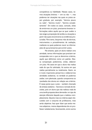21
Formação de Professores do Ensino Médio
competência ou habilidade. Nesses casos, te-
mos situações binárias — sim ou não —, mas
podemos ter situações nas quais os juízos se-
jam graduais, por exemplo, “domina pouco
ou nada”, “domina muito”, “domina comple-
tamente”. Em todos os casos, contudo, antes
de emitirmos um juízo, precisamos levantar in-
formações sobre aquilo que se quer avaliar e
isso exige a proposição de tarefas ou situações a
partir das quais encontramos as evidências pro-
curadas. Para tanto, lançamos mão de técnicas,
instrumentos e procedimentos de avaliação,
mediante os quais podemos reunir as informa-
ções de que precisamos para emitir juízos.
No entanto, após um aluno realizar uma
atividade, temos informações que precisam ser
comparadas com o que se denomina critérios,
aquilo que definimos como um padrão. Des-
sa comparação poderemos, então, elaborar
um juízo. Há casos em que o aluno não realiza
nada do que foi solicitado, há outros em que
realiza parcialmente ou totalmente. Assim, se
é muito importante pensarmos e elaborarmos
atividades avaliativas, na verdade só podemos
avaliar, com plenitude, quando comparamos os
resultados dos alunos em relação aos critérios.
É nesse ponto que o juízo – também chamado
de síntese avaliativa – favorece a tomada de de-
cisões, pois um aluno que não realizou nada de
uma tarefa proposta deve demandar um tipo de
atenção diferente daquele que a realizou com-
pletamente. Quanto mais os critérios sejam dis-
cutidos com o conjunto de professores, mais
serão objetivos. Isso quer dizer que serão me-
nos subjetivos, menos dependentes de um pro-
fessor isoladamente, favorecendo, entre outros
 