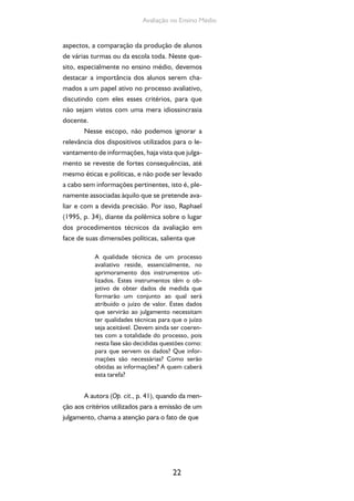 22
Avaliação no Ensino Médio
aspectos, a comparação da produção de alunos
de várias turmas ou da escola toda. Neste que-
sito, especialmente no ensino médio, devemos
destacar a importância dos alunos serem cha-
mados a um papel ativo no processo avaliativo,
discutindo com eles esses critérios, para que
não sejam vistos com uma mera idiossincrasia
docente.
Nesse escopo, não podemos ignorar a
relevância dos dispositivos utilizados para o le-
vantamento de informações, haja vista que julga-
mento se reveste de fortes consequências, até
mesmo éticas e políticas, e não pode ser levado
a cabo sem informações pertinentes, isto é, ple-
namente associadas àquilo que se pretende ava-
liar e com a devida precisão. Por isso, Raphael
(1995, p. 34), diante da polêmica sobre o lugar
dos procedimentos técnicos da avaliação em
face de suas dimensões políticas, salienta que
A qualidade técnica de um processo
avaliativo reside, essencialmente, no
aprimoramento dos instrumentos uti-
lizados. Estes instrumentos têm o ob-
jetivo de obter dados de medida que
formarão um conjunto ao qual será
atribuído o juízo de valor. Estes dados
que servirão ao julgamento necessitam
ter qualidades técnicas para que o juízo
seja aceitável. Devem ainda ser coeren-
tes com a totalidade do processo, pois
nesta fase são decididas questões como:
para que servem os dados? Que infor-
mações são necessárias? Como serão
obtidas as informações? A quem caberá
esta tarefa?
A autora (Op. cit., p. 41), quando da men-
ção aos critérios utilizados para a emissão de um
julgamento, chama a atenção para o fato de que
 