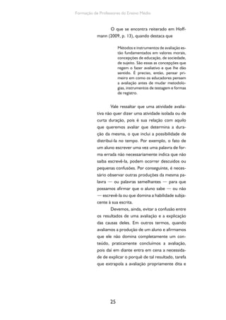 25
Formação de Professores do Ensino Médio
O que se encontra reiterado em Hoff-
mann (2009, p. 13), quando destaca que
Métodos e instrumentos de avaliação es-
tão fundamentados em valores morais,
concepções de educação, de sociedade,
de sujeito. São essas as concepções que
regem o fazer avaliativo e que lhe dão
sentido. É preciso, então, pensar pri-
meiro em como os educadores pensam
a avaliação antes de mudar metodolo-
gias, instrumentos de testagem e formas
de registro.
Vale ressaltar que uma atividade avalia-
tiva não quer dizer uma atividade isolada ou de
curta duração, pois é sua relação com aquilo
que queremos avaliar que determina a dura-
ção da mesma, o que inclui a possibilidade de
distribuí-la no tempo. Por exemplo, o fato de
um aluno escrever uma vez uma palavra de for-
ma errada não necessariamente indica que não
saiba escrevê-la, podem ocorrer descuidos ou
pequenas confusões. Por conseguinte, é neces-
sário observar outras produções da mesma pa-
lavra — ou palavras semelhantes — para que
possamos afirmar que o aluno sabe — ou não
— escrevê-la ou que domina a habilidade subja-
cente à sua escrita.
Devemos, ainda, evitar a confusão entre
os resultados de uma avaliação e a explicação
das causas deles. Em outros termos, quando
avaliamos a produção de um aluno e afirmamos
que ele não domina completamente um con-
teúdo, praticamente concluímos a avaliação,
pois daí em diante entra em cena a necessida-
de de explicar o porquê de tal resultado, tarefa
que extrapola a avaliação propriamente dita e
 