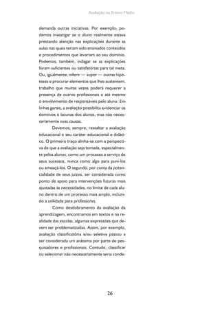 26
Avaliação no Ensino Médio
demanda outras iniciativas. Por exemplo, po-
demos investigar se o aluno realmente estava
prestando atenção nas explicações durante as
aulas nas quais teriam sido ensinados conteúdos
e procedimentos que levariam ao seu domínio.
Podemos, também, indagar se as explicações
foram suficientes ou satisfatórias para tal meta.
Ou, igualmente, inferir — supor — outras hipó-
teses e procurar elementos que lhes sustentem,
trabalho que muitas vezes poderá requerer a
presença de outros profissionais e até mesmo
o envolvimento de responsáveis pelo aluno. Em
linhas gerais, a avaliação possibilita evidenciar os
domínios e lacunas dos alunos, mas não neces-
sariamente suas causas.
Devemos, sempre, ressaltar a avaliação
educacional e seu caráter educacional e didáti-
co. O primeiro traço alinha-se com a perspecti-
va de que a avaliação seja tomada, especialmen-
te pelos alunos, como um processo a serviço de
seus sucessos, nunca como algo para puni-los
ou ameaçá-los. O segundo, por conta da poten-
cialidade de seus juízos, ser considerada como
ponto de apoio para intervenções futuras mais
ajustadas às necessidades, no limite de cada alu-
no dentro de um processo mais amplo, incluin-
do a utilidade para professores.
Como desdobramento da avaliação da
aprendizagem, encontramos em textos e na re-
alidade das escolas, algumas expressões que de-
vem ser problematizadas. Assim, por exemplo,
avaliação classificatória e/ou seletiva passou a
ser considerada um anátema por parte de pes-
quisadores e profissionais. Contudo, classificar
ou selecionar não necessariamente seria conde-
 