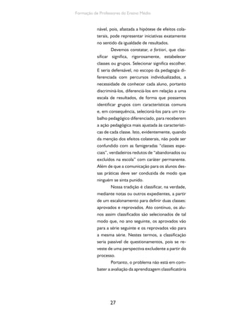 27
Formação de Professores do Ensino Médio
nável, pois, afastada a hipótese de efeitos cola-
terais, pode representar iniciativas exatamente
no sentido da igualdade de resultados.
Devemos constatar, a fortiori, que clas-
sificar significa, rigorosamente, estabelecer
classes ou grupos. Selecionar significa escolher.
E seria defensável, no escopo da pedagogia di-
ferenciada com percursos individualizados, a
necessidade de conhecer cada aluno, portanto
discriminá-los, diferenciá-los em relação a uma
escala de resultados, de forma que possamos
identificar grupos com características comuns
e, em consequência, selecioná-los para um tra-
balho pedagógico diferenciado, para receberem
a ação pedagógica mais ajustada às característi-
cas de cada classe. Isto, evidentemente, quando
da menção dos efeitos colaterais, não pode ser
confundido com as famigeradas “classes espe-
ciais”, verdadeiros redutos de “abandonados ou
excluídos na escola” com caráter permanente.
Além de que a comunicação para os alunos des-
sas práticas deve ser conduzida de modo que
ninguém se sinta punido.
Nossa tradição é classificar, na verdade,
mediante notas ou outros expedientes, a partir
de um escalonamento para definir duas classes:
aprovados e reprovados. Ato contínuo, os alu-
nos assim classificados são selecionados de tal
modo que, no ano seguinte, os aprovados vão
para a série seguinte e os reprovados vão para
a mesma série. Nestes termos, a classificação
seria passível de questionamentos, pois se re-
veste de uma perspectiva excludente a partir do
processo.
Portanto, o problema não está em com-
bater a avaliação da aprendizagem classificatória
 