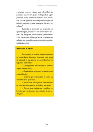 28
Avaliação no Ensino Médio
e seletiva, mas em indagar qual a finalidade do
processo escolar em que a avaliação tem lugar:
para que todos aprendam tudo ou para encon-
trar os que aprenderam mais para consagrar tal
diferença em termos de sucesso e fracasso es-
colares?
Supondo a aceitação da avaliação da
aprendizagem, a questão seria então: como ava-
liar a fim de igualar resultados ou, pelo menos,
a fim de reduzir diferenças entre os alunos em
relação aos conteúdos e competências conside-
rados essenciais?
Reflexão e Ação
Em consulta ao projeto político-pedagógi-
co e aos planos de ensino (aos quais você possa
ter acesso) de sua escola, procure identificar os
seguintes elementos:
– Definição(ões) de avaliação da aprendi-
zagem encontrada(s).
– Quais os instrumentos e procedimentos
mais utilizados.
– Critérios para atribuição de notas ou
conceitos e de aprovação.
– Instâncias e participantes para definição
da situação de cada aluno ao final do ano letivo.
– Outras observações que considere re-
levantes para a discussão de avaliação da apren-
dizagem.
 