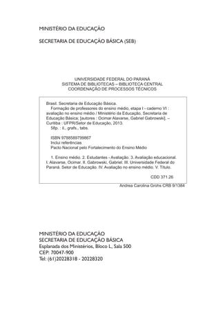 MINISTÉRIO DA EDUCAÇÃO
SECRETARIA DE EDUCAÇÃO BÁSICA (SEB)
MINISTÉRIO DA EDUCAÇÃO
SECRETARIA DE EDUCAÇÃO BÁSICA
Esplanada dos Ministérios, Bloco L, Sala 500
CEP: 70047-900
Tel: (61)20228318 - 20228320
UNIVERSIDADE FEDERAL DO PARANÁ
SISTEMA DE BIBLIOTECAS – BIBLIOTECA CENTRAL
COORDENAÇÃO DE PROCESSOS TÉCNICOS
Brasil. Secretaria de Educação Básica.
Formação de professores do ensino médio, etapa I - caderno VI :
avaliação no ensino médio / Ministério da Educação, Secretaria de
Educação Básica; [autores : Ocimar Alavarse, Gabriel Gabrowski]. –
Curitiba : UFPR/Setor de Educação, 2013.
58p. : il., grafs., tabs.
ISBN 9788589799867
Inclui referências
Pacto Nacional pelo Fortalecimento do Ensino Médio
1. Ensino médio. 2. Estudantes - Avaliação. 3. Avaliação educacional.
I. Alavarse, Ocimar. II. Gabrowski, Gabriel. III. Universidade Federal do
Paraná. Setor de Educação. IV. Avaliação no ensino médio. V. Título.
CDD 371.26
Andrea Carolina Grohs CRB 9/1384
 