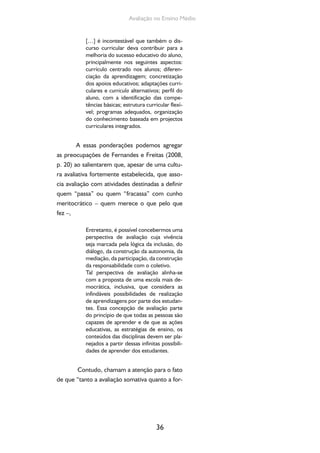 36
Avaliação no Ensino Médio
[…] é incontestável que também o dis-
curso curricular deva contribuir para a
melhoria do sucesso educativo do aluno,
principalmente nos seguintes aspectos:
currículo centrado nos alunos; diferen-
ciação da aprendizagem; concretização
dos apoios educativos; adaptações curri-
culares e curricula alternativos; perfil do
aluno, com a identificação das compe-
tências básicas; estrutura curricular flexí-
vel; programas adequados, organização
do conhecimento baseada em projectos
curriculares integrados.
A essas ponderações podemos agregar
as preocupações de Fernandes e Freitas (2008,
p. 20) ao salientarem que, apesar de uma cultu-
ra avaliativa fortemente estabelecida, que asso-
cia avaliação com atividades destinadas a definir
quem “passa” ou quem “fracassa” com cunho
meritocrático – quem merece o que pelo que
fez –,
Entretanto, é possível concebermos uma
perspectiva de avaliação cuja vivência
seja marcada pela lógica da inclusão, do
diálogo, da construção da autonomia, da
mediação, da participação, da construção
da responsabilidade com o coletivo.
Tal perspectiva de avaliação alinha-se
com a proposta de uma escola mais de-
mocrática, inclusiva, que considera as
infindáveis possibilidades de realização
de aprendizagens por parte dos estudan-
tes. Essa concepção de avaliação parte
do princípio de que todas as pessoas são
capazes de aprender e de que as ações
educativas, as estratégias de ensino, os
conteúdos das disciplinas devem ser pla-
nejados a partir dessas infinitas possibili-
dades de aprender dos estudantes.
Contudo, chamam a atenção para o fato
de que “tanto a avaliação somativa quanto a for-
 