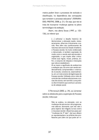 37
Formação de Professores do Ensino Médio
mativa podem levar a processos de exclusão e
classificação, na dependência das concepções
que norteiem o processo educativo” (FERNAN-
DES; FREITAS, 2008, p. 21). Ou seja, que não se
trata de incorporar mudanças apenas no plano
terminológico da avaliação.
Assim, nos alerta Sousa (1997, p. 125-
126), ao relevar que
[…] enfrentar o desafio histórico de
democratizar a educação supõe, neces-
sariamente, olharmos criticamente a es-
cola. Para além dos condicionantes de
natureza estrutural do Estado brasileiro,
o fracasso escolar, há muito evidenciado
e denunciado, é também expressão do
modo como a escola está estruturada e
organizada, o que impõe olhar critica-
mente suas regras, rituais, práticas, en-
fim, o conjunto de relações e interações
que nela se estabelecem.
Aí se insere o significado de analisarmos
a avaliação que, tal como vem sendo ten-
dencialmente compreendida e vivencia-
da na escola, constitui-se, essencialmen-
te, em um instrumento de legitimação do
fracasso escolar. Utilizada como meio de
controle das condutas educacionais e so-
ciais dos alunos, tem servido a uma práti-
ca discriminatória que acentua o proces-
so de seleção social.
E Perrenoud (2002, p. 34), ao comentar
sobre os obstáculos para a superação do fracasso
escolar, indica que
Não se acabou, na educação, com as
mudanças de estruturas e de programas,
mas sabe-se, doravante, que não vale a
pena esperar daí milagres na luta contra
o insucesso escolar. [Essa] luta passa por
“mudanças de 3º tipo”, [as] que afetam
as representações e as práticas dos pro-
fessores para além do que pode ser in-
 