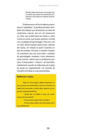 38
Avaliação no Ensino Médio
flectido pelas estruturas e os programas,
na esfera que releva da autonomia pro-
fissional e não pode ser objecto de pres-
crições.
Evidentemente, de forma alguma preten-
demos “culpabilizar” os professores pelos resul-
tados de avaliação que alimentariam as taxas de
rendimento; trata-se, isso sim, de suscitarmos
um olhar que problematize tais dados e, pelos
menos em parte, que busque possíveis vínculos
com a avaliação da aprendizagem. Esta tem, por
um lado, determinações institucionais, ademais
das sociais, em relação às quais é possível um
tipo de combate. Contudo, é também necessá-
rio reconhecer que, por outro lado, a avaliação
da aprendizagem condensa, como salientaram
vários autores, valores que os professores pos-
suem. E estes podem – e devem – ser discutidos,
notadamente quando da elaboração do projeto
da escola ou, especialmente, nas reuniões de
Conselho de Classe ou suas assemelhadas.
Reflexão e Ação
Após ter visto alguns dados nacionais so-
bre as taxas de rendimento, procure levantar os
dados de sua escola e, sobre eles, observe os se-
guintes questionamentos:
– Quais são os dados e taxas de rendi-
mento de sua escola?
– O que esses dados lhes revelam?
– Como esses dados são discutidos entre
os professores?
 
