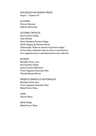AVALIAÇÃO NO ENSINO MÉDIO
Etapa I – Caderno VI
AUTORES
Ocimar Alavarse
Gabriel Gabrowski
LEITORES CRÍTICOS
Ana Carolina Caldas
Clecí Körbes
Maria Madselva Ferreira Feiges
Sandra Regina de Oliveira Garcia
Observação: Todos os autores da primeira etapa
da formação realizaram leitura crítica e contribuíram
com sugestões para o aperfeiçoamento dos cadernos.
REVISÃO
Reinaldo Cezar Lima
Ana Carolina Caldas
Juliana Cristina Reinhardt
Victor Augustus Graciotto Silva
Marcela Renata Ramos
PROJETO GRÁFICO E EDITORAÇÃO
Reinaldo Cezar Lima
Victor Augustus Graciotto Silva
Rafael Ferrer Kloss
CAPA
Yasmin Fabris
ARTE FINAL
Rafael Ferrer Kloss
 