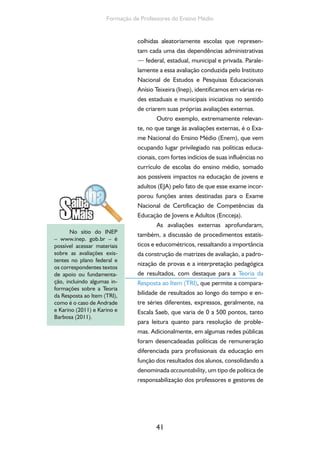 41
Formação de Professores do Ensino Médio
colhidas aleatoriamente escolas que represen-
tam cada uma das dependências administrativas
— federal, estadual, municipal e privada. Parale-
lamente a essa avaliação conduzida pelo Instituto
Nacional de Estudos e Pesquisas Educacionais
Anísio Teixeira (Inep), identificamos em várias re-
des estaduais e municipais iniciativas no sentido
de criarem suas próprias avaliações externas.
Outro exemplo, extremamente relevan-
te, no que tange às avaliações externas, é o Exa-
me Nacional do Ensino Médio (Enem), que vem
ocupando lugar privilegiado nas políticas educa-
cionais, com fortes indícios de suas influências no
currículo de escolas do ensino médio, somado
aos possíveis impactos na educação de jovens e
adultos (EJA) pelo fato de que esse exame incor-
porou funções antes destinadas para o Exame
Nacional de Certificação de Competências da
Educação de Jovens e Adultos (Encceja).
As avaliações externas aprofundaram,
também, a discussão de procedimentos estatís-
ticos e educométricos, ressaltando a importância
da construção de matrizes de avaliação, a padro-
nização de provas e a interpretação pedagógica
de resultados, com destaque para a Teoria da
Resposta ao Item (TRI), que permite a compara-
bilidade de resultados ao longo do tempo e en-
tre séries diferentes, expressos, geralmente, na
Escala Saeb, que varia de 0 a 500 pontos, tanto
para leitura quanto para resolução de proble-
mas. Adicionalmente, em algumas redes públicas
foram desencadeadas políticas de remuneração
diferenciada para profissionais da educação em
função dos resultados dos alunos, consolidando a
denominada accountability, um tipo de política de
responsabilização dos professores e gestores de
No sítio do INEP
– www.inep. gob.br – é
possível acessar materiais
sobre as avaliações exis-
tentes no plano federal e
os correspondentes textos
de apoio ou fundamenta-
ção, incluindo algumas in-
formações sobre a Teoria
da Resposta ao Item (TRI),
como é o caso de Andrade
e Karino (2011) e Karino e
Barbosa (2011).
 