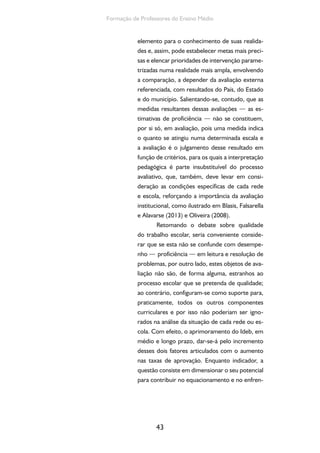 43
Formação de Professores do Ensino Médio
elemento para o conhecimento de suas realida-
des e, assim, pode estabelecer metas mais preci-
sas e elencar prioridades de intervenção parame-
trizadas numa realidade mais ampla, envolvendo
a comparação, a depender da avaliação externa
referenciada, com resultados do País, do Estado
e do município. Salientando-se, contudo, que as
medidas resultantes dessas avaliações — as es-
timativas de proficiência — não se constituem,
por si só, em avaliação, pois uma medida indica
o quanto se atingiu numa determinada escala e
a avaliação é o julgamento desse resultado em
função de critérios, para os quais a interpretação
pedagógica é parte insubstituível do processo
avaliativo, que, também, deve levar em consi-
deração as condições específicas de cada rede
e escola, reforçando a importância da avaliação
institucional, como ilustrado em Blasis, Falsarella
e Alavarse (2013) e Oliveira (2008).
Retomando o debate sobre qualidade
do trabalho escolar, seria conveniente conside-
rar que se esta não se confunde com desempe-
nho — proficiência — em leitura e resolução de
problemas, por outro lado, estes objetos de ava-
liação não são, de forma alguma, estranhos ao
processo escolar que se pretenda de qualidade;
ao contrário, configuram-se como suporte para,
praticamente, todos os outros componentes
curriculares e por isso não poderiam ser igno-
rados na análise da situação de cada rede ou es-
cola. Com efeito, o aprimoramento do Ideb, em
médio e longo prazo, dar-se-á pelo incremento
desses dois fatores articulados com o aumento
nas taxas de aprovação. Enquanto indicador, a
questão consiste em dimensionar o seu potencial
para contribuir no equacionamento e no enfren-
 
