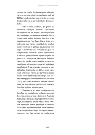 44
Avaliação no Ensino Médio
tamento de tarefas de planejamento educacio-
nal, uma vez que existem projeções do Ideb até
2020 para cada escola e rede, levando em conta,
de alguma forma, as particularidades dessas uni-
dades.
Não se trata, portanto, de ignorar ou
abandonar avaliações externas. Descartá-las
nos impediria de ter acesso a informações que
são relevantes e pertinentes aos desafios educa-
cionais e que podem, inclusive, favorecer o seu
equacionamento. Mas, fazer delas o único pro-
cedimento para indicar a qualidade da escola e
pautar iniciativas de políticas educacionais seria
negar-se a enfrentar uma realidade que, por sua
complexidade, demanda outros instrumentos
e medidas, principalmente aqueles capazes de
garantir as condições de existência e funciona-
mento das escolas, compreendidas em suas di-
mensões de infraestrutura material, pedagógica
e profissional. Trata-se, então, entre outras pos-
sibilidades, de alimentar um diálogo entre a ava-
liação externa e a interna que permita às redes e
escolas reunir condições para avançar seus pro-
jetos pedagógicos, como desenvolvido por Nevo
(1997), para quem a avaliação deve ser baseada
na escola, locus decisivo, entre outros objetivos,
de toda e qualquer aprendizagem.
Para avançar um pouco nesta perspectiva
de utilizar os resultados de avaliações externas,
devemos considerar que o Sistema de Avaliação
da Educação Básica (Saeb) proporciona um olhar
longitudinal sobre o ensino médio, desde 1995,
com resultados bienais expressos na chamada
Escala Saeb, e para uma análise de seus resulta-
dos em matemática e língua portuguesa, respec-
tivamente, com foco na leitura e resolução de
 