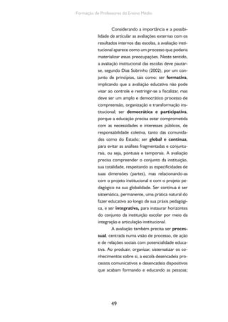 49
Formação de Professores do Ensino Médio
Considerando a importância e a possibi-
lidade de articular as avaliações externas com os
resultados internos das escolas, a avaliação insti-
tucional aparece como um processo que poderia
materializar essas preocupações. Neste sentido,
a avaliação institucional das escolas deve pautar-
se, segundo Dias Sobrinho (2002), por um con-
junto de princípios, tais como: ser formativa,
implicando que a avaliação educativa não pode
visar ao controle e restringir-se a fiscalizar, mas
deve ser um amplo e democrático processo de
compreensão, organização e transformação ins-
titucional; ser democrática e participativa,
porque a educação precisa estar comprometida
com as necessidades e interesses públicos, de
responsabilidade coletiva, tanto das comunida-
des como do Estado; ser global e contínua,
para evitar as análises fragmentadas e conjuntu-
rais, ou seja, pontuais e temporais. A avaliação
precisa compreender o conjunto da instituição,
sua totalidade, respeitando as especificidades de
suas dimensões (partes), mas relacionando-as
com o projeto institucional e com o projeto pe-
dagógico na sua globalidade. Ser contínua é ser
sistemática, permanente, uma prática natural do
fazer educativo ao longo de sua práxis pedagógi-
ca, e ser integrativa, para instaurar horizontes
do conjunto da instituição escolar por meio da
integração e articulação institucional.
A avaliação também precisa ser proces-
sual, centrada numa visão de processo, de ação
e de relações sociais com potencialidade educa-
tiva. Ao produzir, organizar, sistematizar os co-
nhecimentos sobre si, a escola desencadeia pro-
cessos comunicativos e desencadeia dispositivos
que acabam formando e educando as pessoas;
 