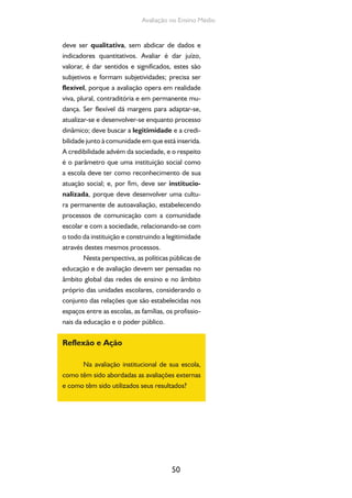 50
Avaliação no Ensino Médio
deve ser qualitativa, sem abdicar de dados e
indicadores quantitativos. Avaliar é dar juízo,
valorar, é dar sentidos e significados, estes são
subjetivos e formam subjetividades; precisa ser
flexível, porque a avaliação opera em realidade
viva, plural, contraditória e em permanente mu-
dança. Ser flexível dá margens para adaptar-se,
atualizar-se e desenvolver-se enquanto processo
dinâmico; deve buscar a legitimidade e a credi-
bilidade junto à comunidade em que está inserida.
A credibilidade advém da sociedade, e o respeito
é o parâmetro que uma instituição social como
a escola deve ter como reconhecimento de sua
atuação social; e, por fim, deve ser institucio-
nalizada, porque deve desenvolver uma cultu-
ra permanente de autoavaliação, estabelecendo
processos de comunicação com a comunidade
escolar e com a sociedade, relacionando-se com
o todo da instituição e construindo a legitimidade
através destes mesmos processos.
Nesta perspectiva, as políticas públicas de
educação e de avaliação devem ser pensadas no
âmbito global das redes de ensino e no âmbito
próprio das unidades escolares, considerando o
conjunto das relações que são estabelecidas nos
espaços entre as escolas, as famílias, os profissio-
nais da educação e o poder público.
Reflexão e Ação
Na avaliação institucional de sua escola,
como têm sido abordadas as avaliações externas
e como têm sido utilizados seus resultados?
 