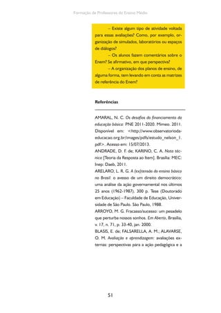 51
Formação de Professores do Ensino Médio
– Existe algum tipo de atividade voltada
para essas avaliações? Como, por exemplo, or-
ganização de simulados, laboratórios ou espaços
de diálogos?
– Os alunos fazem comentários sobre o
Enem? Se afirmativo, em que perspectiva?
– A organização dos planos de ensino, de
alguma forma, tem levando em conta as matrizes
de referência do Enem?
Referências
AMARAL, N. C. Os desafios do financiamento da
educação básica: PNE 2011-2020. Mimeo. 2011.
Disponível em: <http://www.observatorioda-
educacao.org.br/images/pdfs/estudo_nelson_1.
pdf>. Acesso em: 15/07/2013.
ANDRADE, D. F. de; KARINO, C. A. Nota téc-
nica [Teoria da Resposta ao Item]. Brasília: MEC:
Inep: Daeb, 2011.
ARELARO, L. R. G. A (ex)tensão do ensino básico
no Brasil: o avesso de um direito democrático:
uma análise da ação governamental nos últimos
25 anos (1962-1987). 300 p. Tese (Doutorado
em Educação) – Faculdade de Educação, Univer-
sidade de São Paulo. São Paulo, 1988.
ARROYO, M. G. Fracasso/sucesso: um pesadelo
que perturba nossos sonhos. Em Aberto, Brasília,
v. 17, n. 71, p. 33-40, jan. 2000.
BLASIS, E. de; FALSARELLA, A. M.; ALAVARSE,
O. M. Avaliação e aprendizagem: avaliações ex-
ternas: perspectivas para a ação pedagógica e a
 