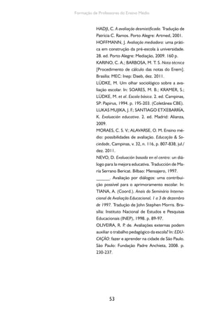 53
Formação de Professores do Ensino Médio
HADJI, C. A avaliação desmistificada. Tradução de
Patrícia C. Ramos. Porto Alegre: Artmed, 2001.
HOFFMANN, J. Avaliação mediadora: uma práti-
ca em construção da pré-escola à universidade.
28. ed. Porto Alegre: Mediação, 2009. 160 p.
KARINO, C. A.; BARBOSA, M. T. S. Nota técnica
[Procedimento de cálculo das notas do Enem].
Brasília: MEC: Inep: Daeb, dez. 2011.
LÜDKE, M. Um olhar sociológico sobre a ava-
liação escolar. In: SOARES, M. B.; KRAMER, S.;
LÜDKE, M. et al. Escola básica. 2. ed. Campinas,
SP: Papirus, 1994. p. 195-203. (Coletânea CBE).
LUKAS MUJIKA, J. F.; SANTIAGO ETXEBARRÍA,
K. Evaluación educativa. 2. ed. Madrid: Alianza,
2009.
MORAES, C. S. V.; ALAVARSE, O. M. Ensino mé-
dio: possibilidades de avaliação. Educação & So-
ciedade, Campinas, v. 32, n. 116, p. 807-838, jul./
dez. 2011.
NEVO, D. Evaluación basada en el centro: un diá-
logo para la mejora educativa. Traducción de Ma-
ría Serrano Bericat. Bilbao: Mensajero, 1997.
______. Avaliação por diálogos: uma contribui-
ção possível para o aprimoramento escolar. In:
TIANA, A. (Coord.). Anais do Seminário Interna-
cional de Avaliação Educacional, 1 a 3 de dezembro
de 1997. Tradução de John Stephen Morris. Bra-
sília: Instituto Nacional de Estudos e Pesquisas
Educacionais (INEP), 1998. p. 89-97.
OLIVEIRA, R. P. de. Avaliações externas podem
auxiliar o trabalho pedagógico da escola? In: EDU-
CAÇÃO: fazer e aprender na cidade de São Paulo.
São Paulo: Fundação Padre Anchieta, 2008. p.
230-237.
 