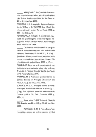 54
Avaliação no Ensino Médio
______; ARAUJO, G. C. de. Qualidade do ensino:
uma nova dimensão da luta pelo direito à educa-
ção. Revista Brasileira de Educação, São Paulo, n.
28, p. 5-23, jan./abr. 2005.
PACHECO, J. A. A avaliação da aprendizagem.
In: ALMEIDA, L. S.; TAVARES, José (Org.). Co-
nhecer, aprender, avaliar. Porto: Porto, 1998. p.
111-132. (Cidine, 4).
PERRENOUD, P. Avaliação: da excelência à regu-
lação das aprendizagens: entre duas lógicas. Tra-
dução de Patrícia Chittoni Ramos. Porto Alegre:
Artes Médicas Sul, 1999.
______. Os sistemas educativos face às desigual-
dades e ao insucesso escolar: uma incapacidade
mesclada de cansaço. In: DUARTE, J. B. (Org.).
Igualdade e diferença numa escola para todos: con-
textos, controvérsias, perspectivas. Lisboa: Edi-
ções Universitárias Lusófonas, 2002. p. 17-44.
PIRSIG, R. M. Zen e a arte da manutenção de mo-
tocicletas: uma investigação sobre valores. 2. ed.
Tradução de Marcelo Brandão Cipolla. São Paulo:
WMF Martins Fontes, 2009.
RAPHAEL, H. S. Avaliação: questão técnica ou
política? Estudos em Avaliação Educacional, São
Paulo, n. 12, p. 33-43, jul./dez. 1995.
SOUSA, S. M. Z. L. Avaliação escolar e demo-
cratização: o direito de errar. In: AQUINO, J. G.
(Org.). Erro e fracasso na escola: alternativas te-
óricas e práticas. São Paulo: Summus, 1997. p.
125-139.
______. A que veio o ENEM? Revista de Educação
AEC, Brasília, ano 28, n. 113, p. 53-60, out./dez.
1999.
______; ALAVARSE, O. M. O “novo Enem” de-
mocratiza o acesso ao ensino superior e induz
 