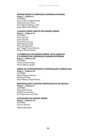 56
Avaliação no Ensino Médio
ENSINO MÉDIO E FORMAÇÃO HUMANA INTEGRAL
Etapa I – Caderno I
AUTORES
Carmen Sylvia Vidigal Moraes
Dante Henrique Moura
Dirce Djanira Pacheco e Zan
Jorge Alberto Rosa Ribeiro
O JOVEM COMO SUJEITO DO ENSINO MÉDIO
Etapa I – Caderno II
AUTORES
Paulo Carrano
Juarez Dayrell
Licinia Maria Correa
Shirlei Rezende Sales
Maria Zenaide Alves
Igor Thiago Moreira Oliveira
Symaira Poliana Nonato
O CURRÍCULO DO ENSINO MÉDIO, SEUS SUJEITOS
E O DESAFIO DA FORMAÇÃO HUMANA INTEGRAL
Etapa I – Caderno III
AUTORES
Carlos Artexes Simões
Monica Ribeiro da Silva
ÁREAS DE CONHECIMENTO E INTEGRAÇÃO CURRICULAR
Etapa I – Caderno IV
AUTORES
Marise Nogueira Ramos
Denise de Freitas
Alice Helena Campos Pierson
ORGANIZAÇÃO E GESTÃO DEMOCRÁTICA DA ESCOLA
Etapa I – Caderno V
AUTORES
Celso João Ferretti
Ronaldo Lima Araújo
Domingos Leite Lima Filho
AVALIAÇÃO NO ENSINO MÉDIO
Etapa I – Caderno VI
AUTORES
Ocimar Alavarse
Gabriel Gabrowski
 