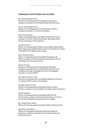 57
Formação de Professores do Ensino Médio
FORMAÇÃO E INSTITUIÇÃO DOS AUTORES
Alice Helena Campos Pierson
Doutora em Educação pela Universidade de São Paulo e
professora associada da Universidade Federal de São Carlos.
Carmen Sylvia Vidigal Moraes
Doutora em Sociologia pela Universidade de São Paulo e
professora associada na mesma Universidade.
Carlos Artexes Simões
Mestre em Educação pela Universidade Federal Fluminense e
professor do Centro Federal de Educação Tecnológica Celso
Suckow da Fonseca no Rio de Janeiro.
Celso João Ferretti
Doutor em Educação pela Pontifícia Universidade Católica de São
Paulo. Aposentado da Rede Pública de Ensino do Estado de S. Paulo,
da PUC/SP e da Fundação Carlos Chagas.
Dante Henrique Moura
Doutor em Educação pela Universidade Complutense de
Madri e professor no Instituto Federal de Educação, Ciência e
Tecnologia do Rio Grande do Norte.
Denise de Freitas
Doutora em Educação pela Universidade de São Paulo,
professora associada da Universidade Federal de São Carlos
e Assessora do Setor de Biologia do Centro de Divulgação
Científico e Cultural USP-SC.
Dirce Djanira Pacheco e Zan
Doutora em Educação pela Universidade Estadual de Campinas
e professora MS3 na mesma Universidade.
Domingos Leite Lima Filho
Doutor em Educação pela Universidade Federal de Santa
Catarina e professor da Universidade Tecnológica Federal do Paraná.
Gabriel Grabowski
Doutor em Educação pela Universidade Federal do Rio
Grande do Sul, professor da Universidade Feevale e do Centro
Universitário Metodista de Educação de Porto Alegre.
Igor Thiago Moreira Oliveira
Mestre em Educação pela Universidade Federal de Minas Gerais.
Jorge Alberto Rosa Ribeiro
Doutor em Sociologia da Educação pela Universidade de
Salamanca e professor associado da Universidade Federal do
Rio Grande do Sul.
 