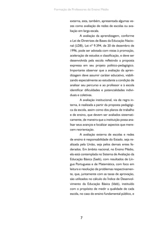 7
Formação de Professores do Ensino Médio
externa, esta, também, apresentada algumas ve-
zes como avaliação de redes de escolas ou ava-
liação em larga escala.
A avaliação da aprendizagem, conforme
a Lei de Diretrizes de Bases da Educação Nacio-
nal (LDB), Lei nº 9.394, de 20 de dezembro de
1996, pode ser adotada com vistas à promoção,
aceleração de estudos e classificação, e deve ser
desenvolvida pela escola refletindo a proposta
expressa em seu projeto político-pedagógico.
Importante observar que a avaliação da apren-
dizagem deve assumir caráter educativo, viabili-
zando especialmente ao estudante a condição de
analisar seu percurso e ao professor e à escola
identificar dificuldades e potencialidades indivi-
duais e coletivas.
A avaliação institucional, via de regra in-
terna, é realizada a partir da proposta pedagógi-
ca da escola, assim como dos planos de trabalho
e de ensino, que devem ser avaliados sistemati-
camente, de maneira que a instituição possa ana-
lisar seus avanços e localizar aspectos que mere-
cem reorientação.
A avaliação externa de escolas e redes
de ensino é responsabilidade do Estado, seja re-
alizada pela União, seja pelos demais entes fe-
derados. Em âmbito nacional, no Ensino Médio,
ela está contemplada no Sistema de Avaliação da
Educação Básica (Saeb), com resultados de Lín-
gua Portuguesa e de Matemática, com foco em
leitura e resolução de problemas respectivamen-
te, que, juntamente com as taxas de aprovação,
são utilizados no cálculo do Índice de Desenvol-
vimento da Educação Básica (Ideb), instituído
com o propósito de medir a qualidade de cada
escola, no caso do ensino fundamental público, e
 