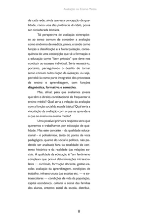 8
Avaliação no Ensino Médio
de cada rede, ainda que essa concepção de qua-
lidade, como uma das polêmicas do Ideb, possa
ser considerada limitada.
Tal perspectiva de avaliação contrapõe-
se ao senso comum de conceber a avaliação
como sinônimo de medida, prova, e tendo como
função a classificação e a hierarquização, conse-
quência de uma concepção que vê a formação e
a educação como “bem privado” que deve nos
conduzir ao sucesso individual. Seria necessário,
portanto, perseguirmos o desafio de tornar
senso comum outra noção de avaliação, ou seja,
percebê-la como parte integrante dos processos
de ensino e aprendizagem, com funções
diagnóstica, formativa e somativa.
Mas, afinal, para que avaliamos jovens
que têm o direito constitucional de frequentar o
ensino médio? Qual seria a relação da avaliação
com a função social da escola básica? Qual seria a
vinculação da avaliação com o que se aprende e
o que se ensina no ensino médio?
Uma possível primeira resposta seria que
queremos e trabalhamos por educação de qua-
lidade. Mas este conceito – da qualidade educa-
cional – é polissêmico, tanto do ponto de vista
pedagógico, quanto do social e político, não po-
dendo ser analisado fora da totalidade do con-
texto histórico e da realidade das relações so-
ciais. A qualidade da educação é “um fenômeno
complexo que possui determinações intraesco-
lares — currículo, formação docente, gestão es-
colar, avaliação da aprendizagem, condições de
trabalho, infraestrutura das escolas etc. — e ex-
traescolares — condições de vida da população,
capital econômico, cultural e social das famílias
dos alunos, entorno social da escola, distribui-
 