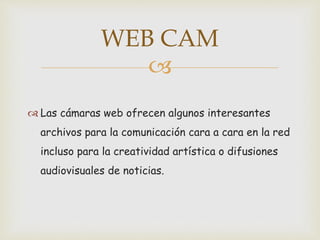 
Las cámaras web ofrecen algunos interesantes
archivos para la comunicación cara a cara en la red
incluso para la creatividad artística o difusiones
audiovisuales de noticias.
WEB CAM