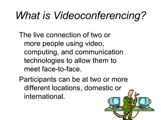 What is Videoconferencing? The live connection of two or more people using video, computing, and communication technologies to allow them to meet face-to-face. Participants can be at two or more different locations, domestic or international.   