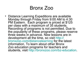 Bronx Zoo Distance Learning Expeditions are available Monday through Friday from 9:00 AM to 4:30 PM Eastern.  Each program is priced at $125 per class with a maximum of 35 students. Recording of programs is not permitted. Due to the popularity of these programs, please reserve three weeks in advance. New lessons are in development all the time, so visit  http:// bronxzoo.com/distancelearning  for the latest information. To learn about other Bronx Zoo education programs for teachers and students, visit  http:// bronxzoo.com/bz -education .  