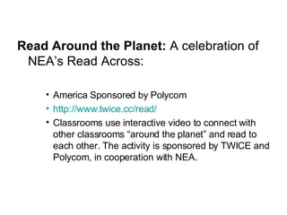 Read Around the Planet:  A celebration of NEA’s Read Across: America Sponsored by Polycom http://www.twice.cc/read/ Classrooms use interactive video to connect with other classrooms “around the planet” and read to each other. The activity is sponsored by TWICE and Polycom, in cooperation with NEA. 