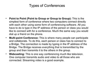 Types of Conferences Point to Point (Point to Group or Group to Group):  This is the simplest form of conference where two computers connect directly with each other using some form of conferencing software. All you have to do is type in the IP address of the person or class you would like to connect with for a conference. Much the same way you would dial up a friend on the phone. Multi-point Conference:  This is where many people can participate and collaborate. To do this, each person or class has to connect to a Bridge. The connection is made by typing in the IP address of the Bridge. The Bridge receives everything that is transmitted by the group and then transmits it to the others in the group. Webcasting:  This is one way conferencing much like television. One computer transmits audio and video to all those who are connected. Streaming video is a good example.  