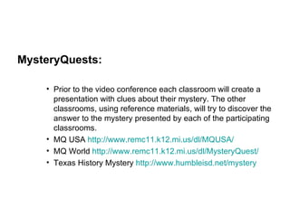 MysteryQuests: Prior to the video conference each classroom will create a presentation with clues about their mystery. The other classrooms, using reference materials, will try to discover the answer to the mystery presented by each of the participating classrooms. MQ USA  http://www.remc11.k12.mi.us/dl/MQUSA/ MQ World  http://www.remc11.k12.mi.us/dl/MysteryQuest/ Texas History Mystery  http://www.humbleisd.net/mystery 