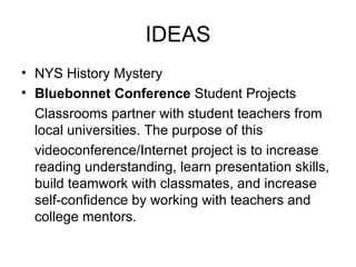 IDEAS NYS History Mystery Bluebonnet Conference  Student Projects Classrooms partner with student teachers from local universities. The purpose of this videoconference/Internet project is to increase reading understanding, learn presentation skills, build teamwork with classmates, and increase self-confidence by working with teachers and college mentors. 