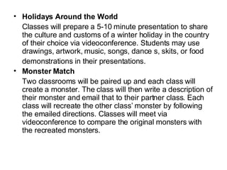 Holidays Around the World Classes will prepare a 5-10 minute presentation to share the culture and customs of a winter holiday in the country of their choice via videoconference. Students may use drawings, artwork, music, songs, dance s, skits, or food demonstrations in their presentations. Monster Match Two classrooms will be paired up and each class will create a monster. The class will then write a description of their monster and email that to their partner class. Each class will recreate the other class’ monster by following the emailed directions. Classes will meet via videoconference to compare the original monsters with the recreated monsters.  