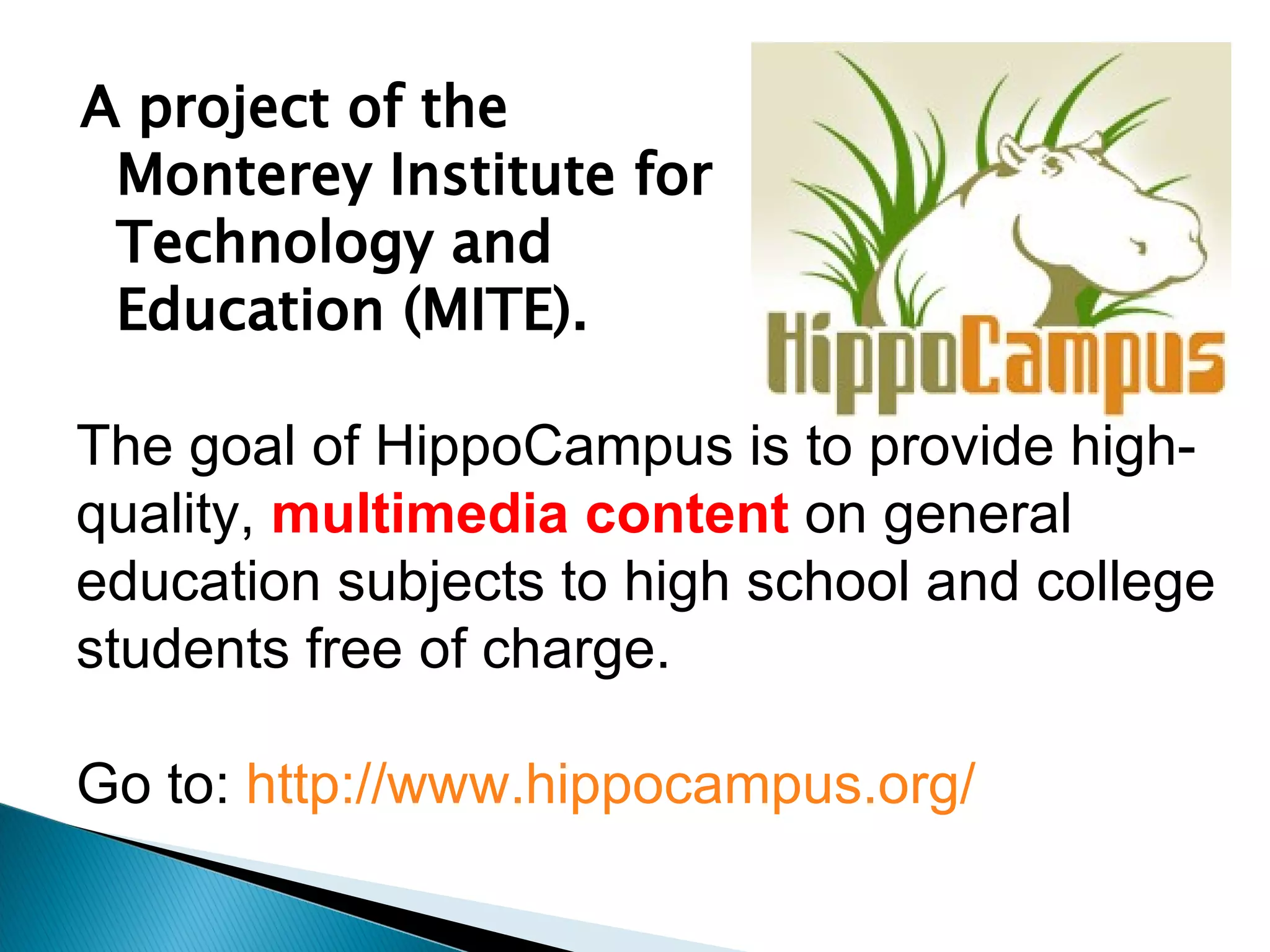 A project of the Monterey Institute for Technology and Education (MITE).  The goal of HippoCampus is to provide high-quality,  multimedia content  on general education subjects to high school and college students free of charge. Go to:  http://www.hippocampus.org/   