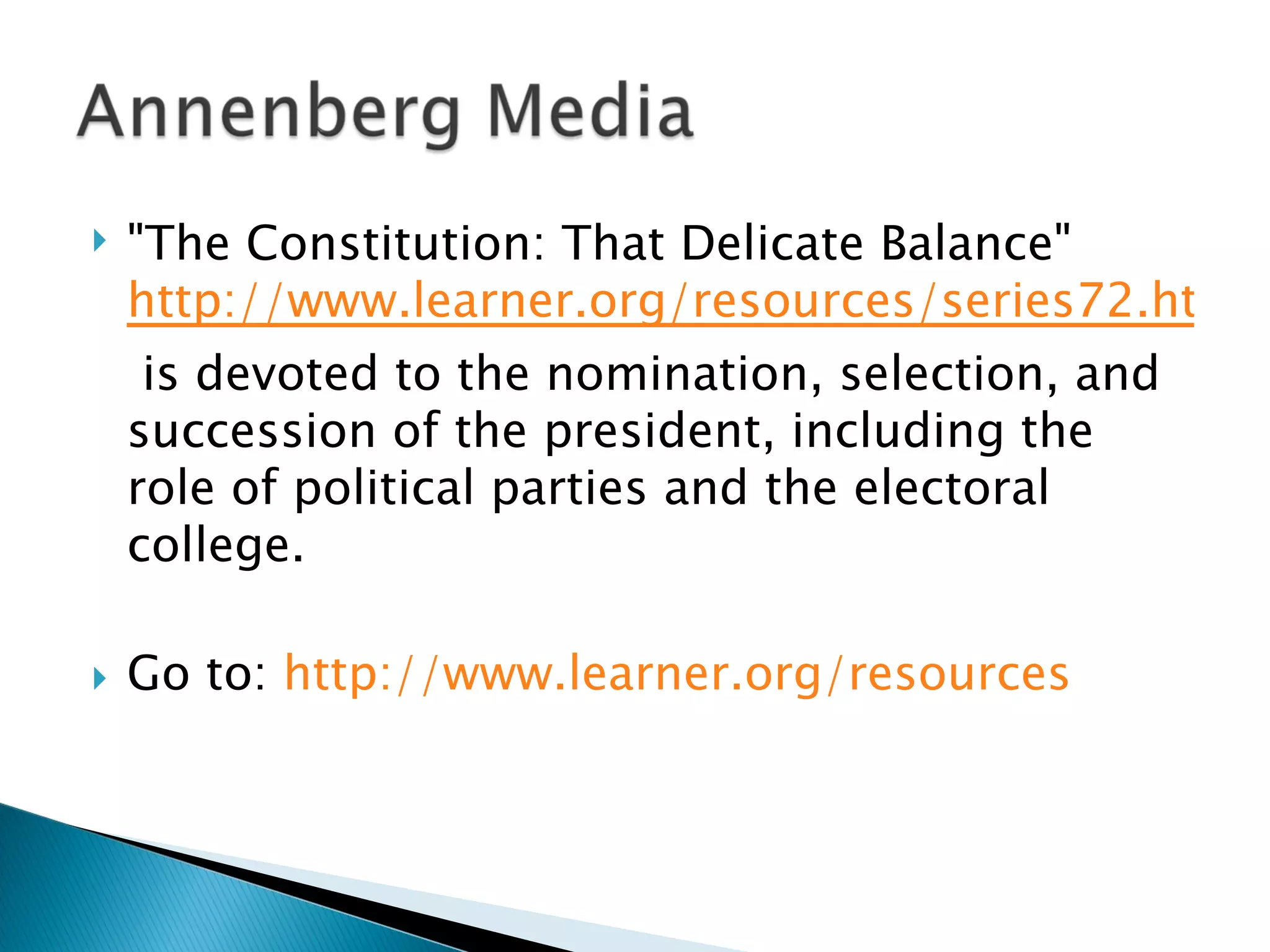 "The Constitution: That Delicate Balance"  http://www.learner.org/resources/series72.html  is devoted to the nomination, selection, and succession of the president, including the role of political parties and the electoral college.  Go to:  http://www.learner.org/resources   