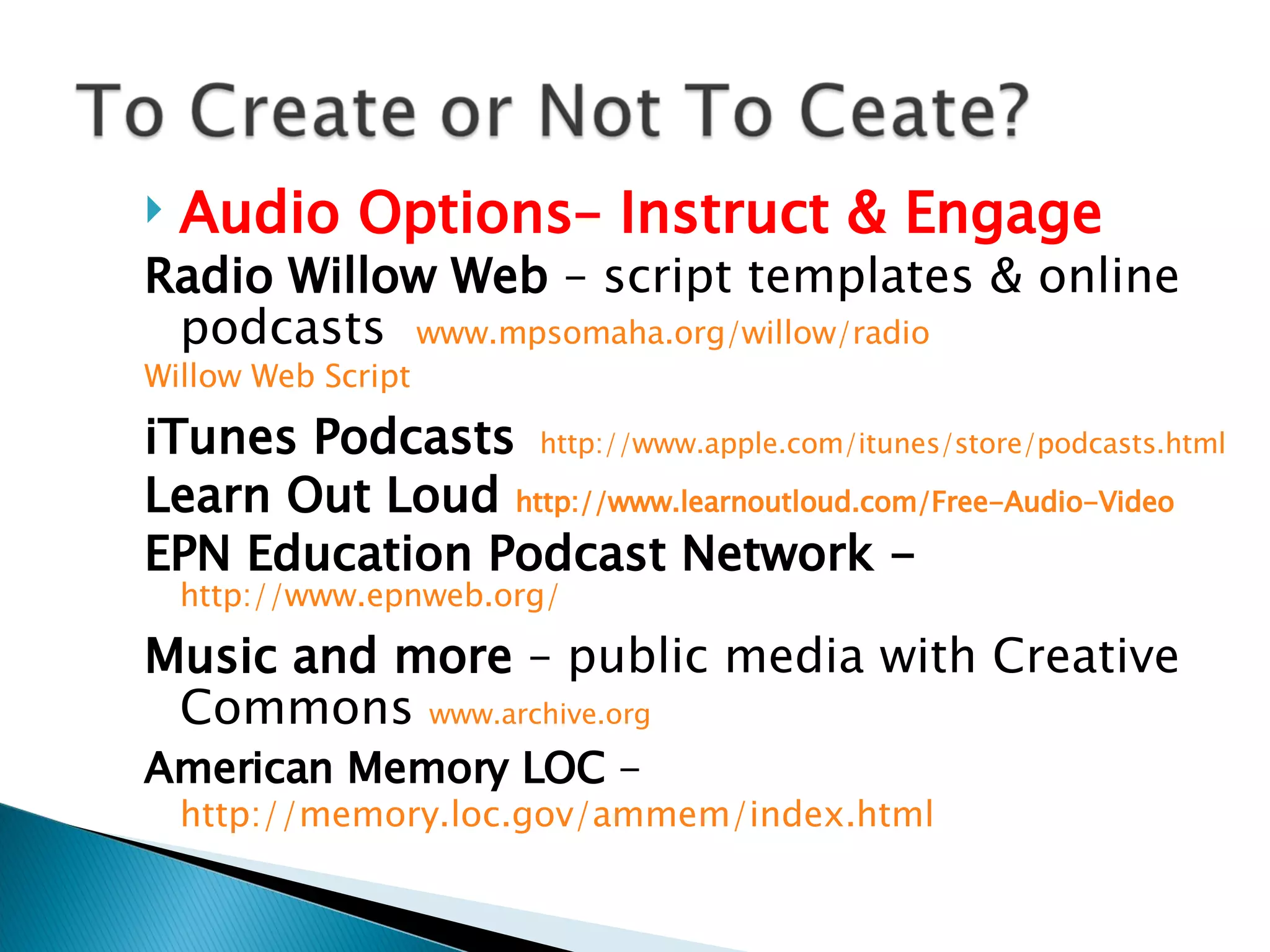 Audio Options– Instruct & Engage Radio Willow Web  – script templates & online podcasts  www.mpsomaha.org/willow/radio   Willow Web Script iTunes Podcasts    http://www.apple.com/itunes/store/podcasts.html Learn Out Loud  http://www.learnoutloud.com/Free-Audio-Video   EPN Education Podcast Network -   http://www.epnweb.org/   Music and more  – public media with Creative Commons  www.archive.org   American Memory LOC  -  http://memory.loc.gov/ammem/index.html   