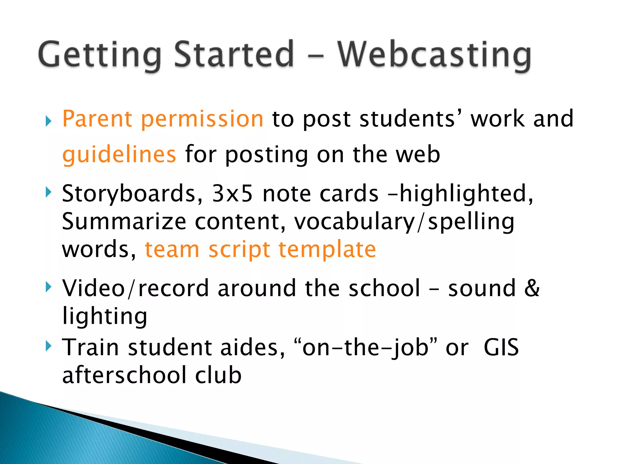 Parent permission  to post students’ work and  guidelines  for posting on the web  Storyboards, 3x5 note cards –highlighted, Summarize content, vocabulary/spelling words,  team script template Video/record around the school – sound & lighting Train student aides, “on-the-job” or  GIS afterschool club  