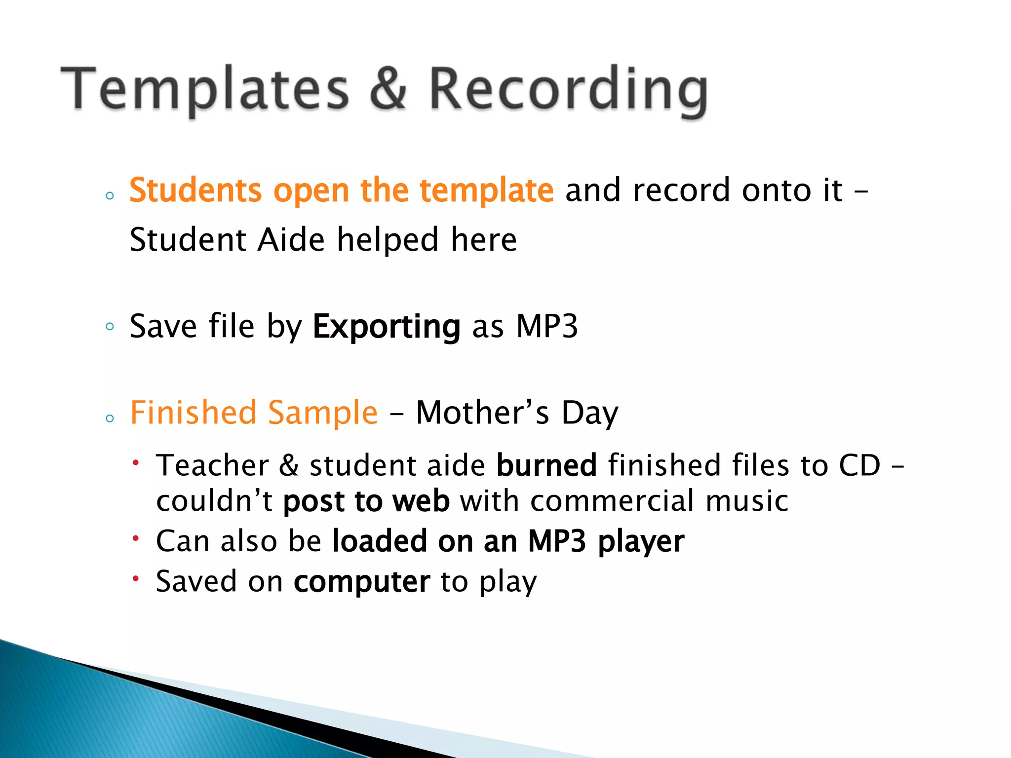 Students open the template  and record onto it – Student Aide helped here Save file by  Exporting  as MP3 Finished Sample  – Mother’s Day Teacher & student aide  burned  finished files to CD – couldn’t  post to web  with commercial music  Can also be  loaded on an MP3 player Saved on  computer  to play 