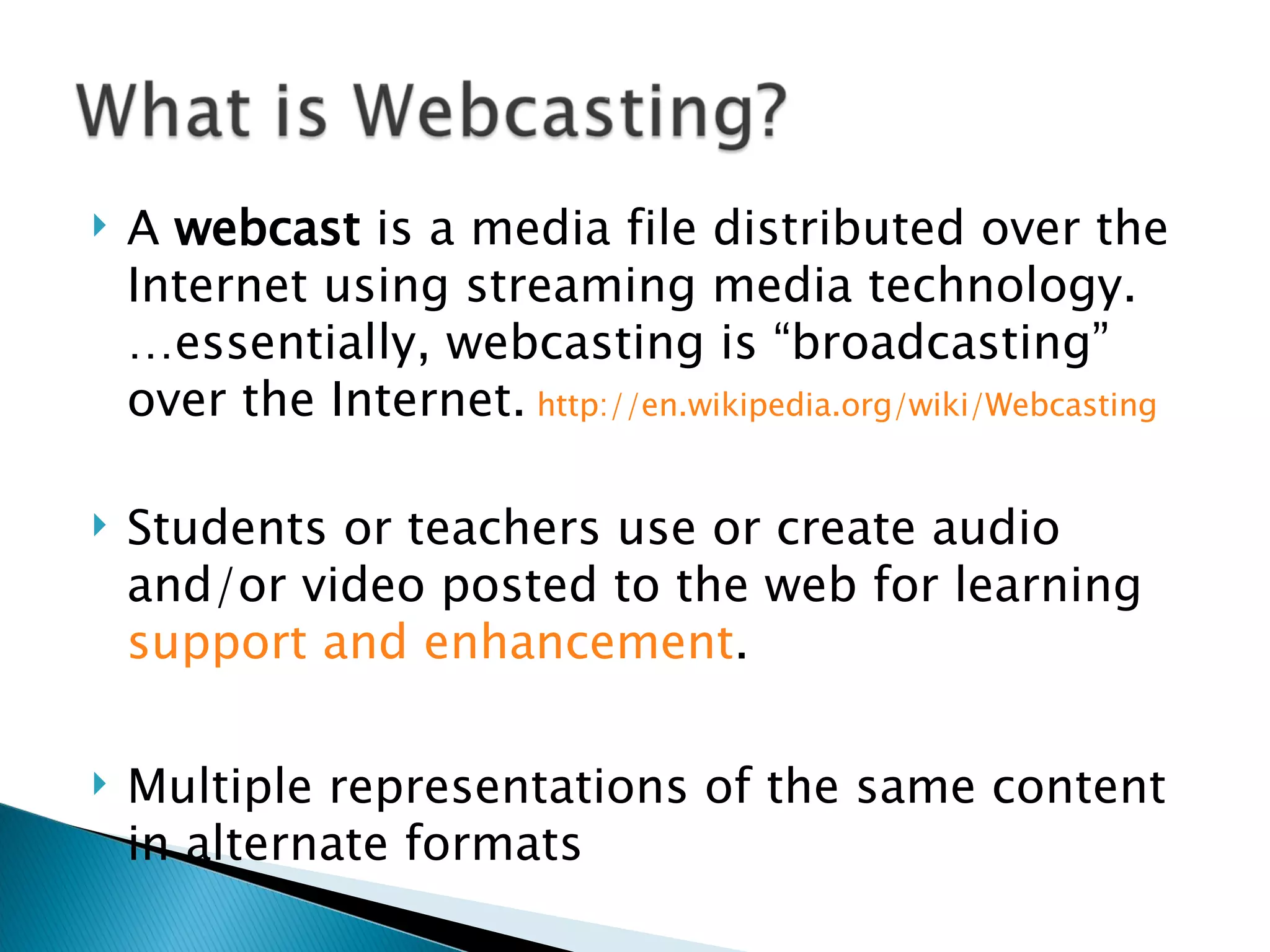 A  webcast  is a media file distributed over the Internet using streaming media technology. …essentially, webcasting is “broadcasting” over the Internet.  http://en.wikipedia.org/wiki/Webcasting   Students or teachers use or create audio and/or video posted to the web for learning  support and enhancement .  Multiple representations of the same content in alternate formats 