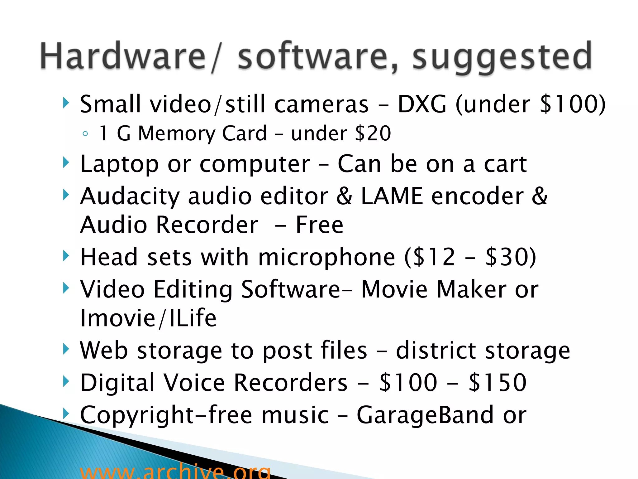 Small video/still cameras – DXG (under $100) 1 G Memory Card – under $20 Laptop or computer – Can be on a cart  Audacity audio editor & LAME encoder & Audio Recorder  - Free Head sets with microphone ($12 – $30) Video Editing Software– Movie Maker or Imovie/ILife Web storage to post files – district storage Digital Voice Recorders - $100 - $150 Copyright-free music – GarageBand or  www.archive.org   
